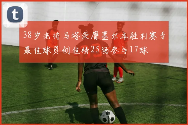 38岁老将马塔荣膺墨尔本胜利赛季最佳球员创佳绩25场参与17球
