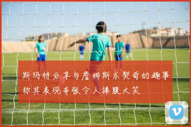 斯玛特分享与詹姆斯东契奇的趣事称其表现夸张令人捧腹大笑