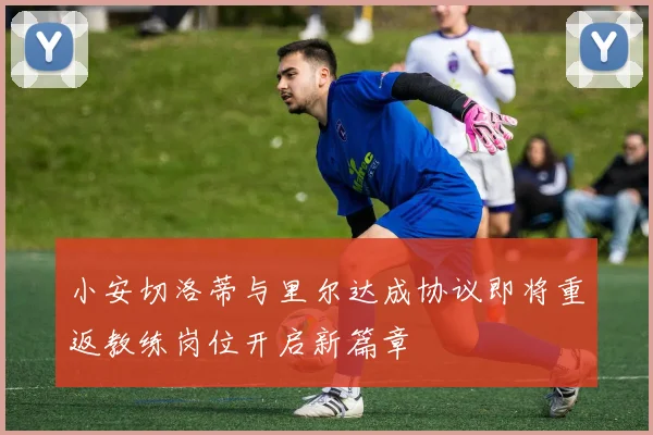 小安切洛蒂与里尔达成协议即将重返教练岗位开启新篇章