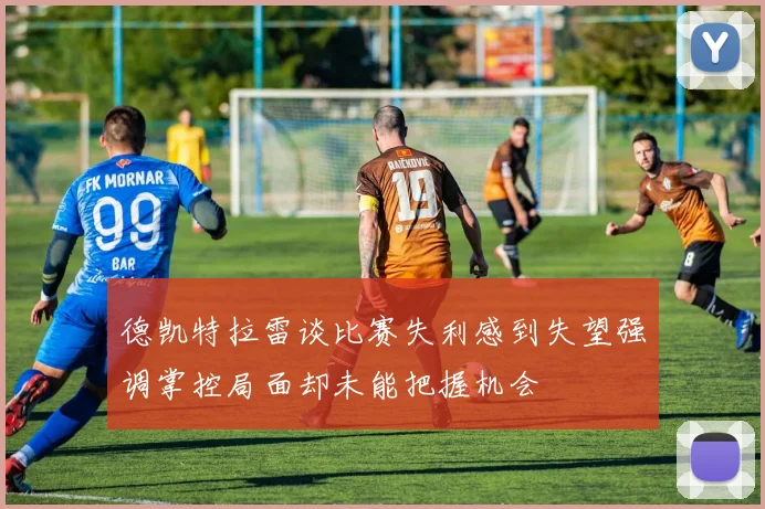 德凯特拉雷谈比赛失利感到失望强调掌控局面却未能把握机会