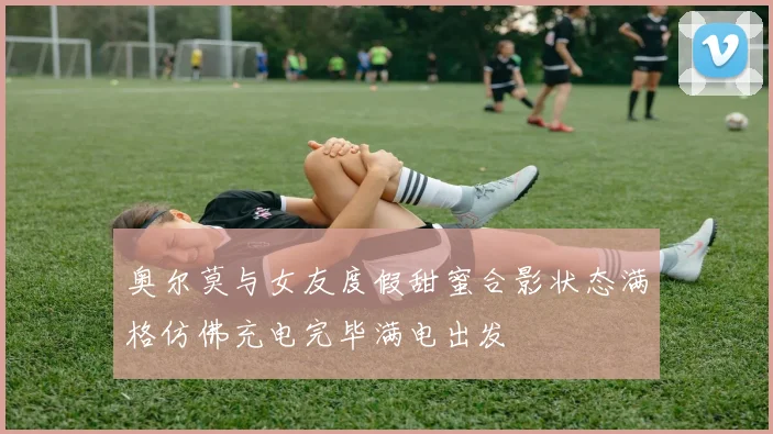 奥尔莫与女友度假甜蜜合影状态满格仿佛充电完毕满电出发