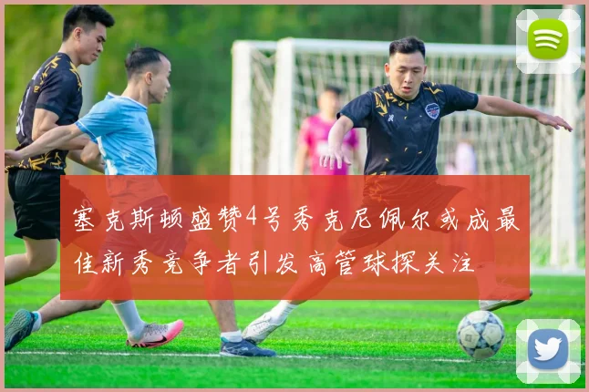 塞克斯顿盛赞4号秀克尼佩尔或成最佳新秀竞争者引发高管球探关注