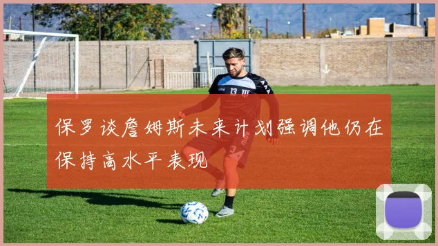 保罗谈詹姆斯未来计划强调他仍在保持高水平表现