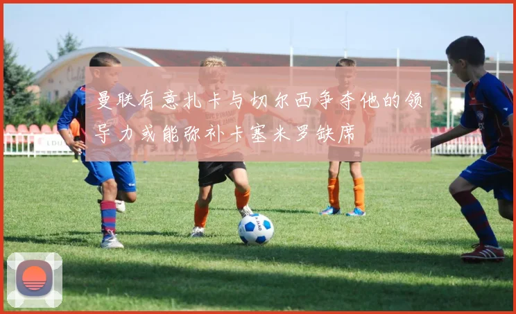 曼联有意扎卡与切尔西争夺他的领导力或能弥补卡塞米罗缺席