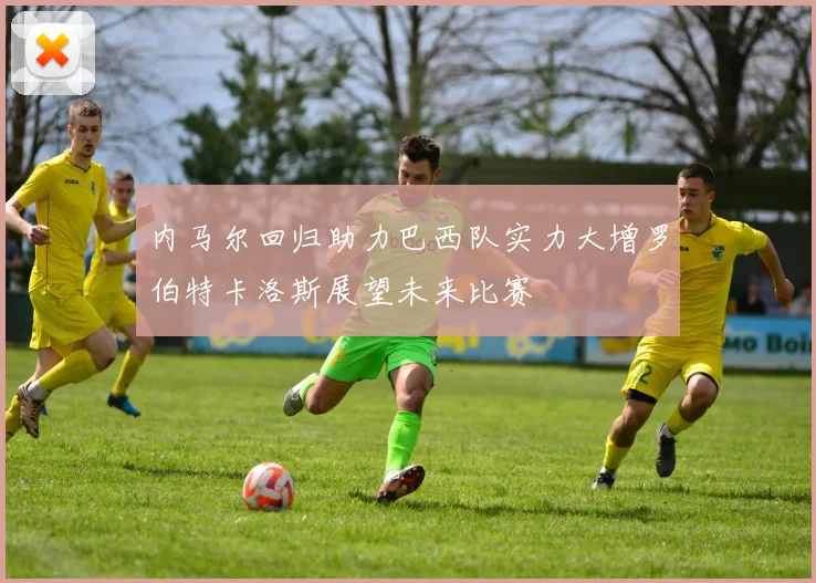 内马尔回归助力巴西队实力大增罗伯特卡洛斯展望未来比赛