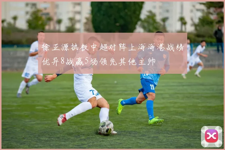 徐正源执教中超对阵上海海港战绩优异8战赢5场领先其他主帅