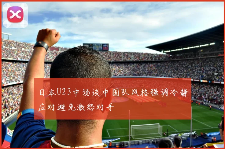 日本U23中场谈中国队风格强调冷静应对避免激怒对手
