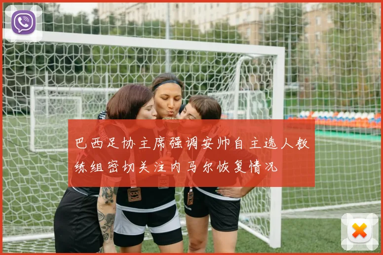 巴西足协主席强调安帅自主选人教练组密切关注内马尔恢复情况