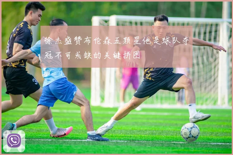 徐杰盛赞布伦森五颗星他是球队夺冠不可或缺的关键拼图