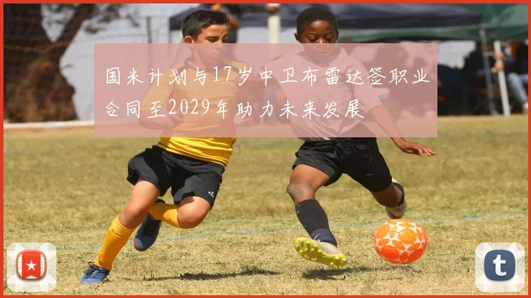 国米计划与17岁中卫布雷达签职业合同至2029年助力未来发展