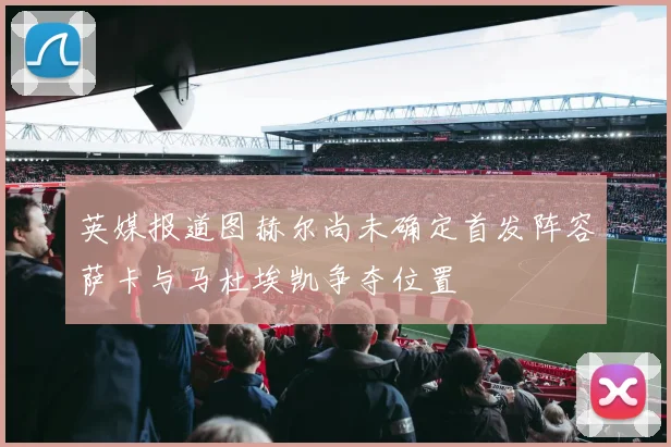 英媒报道图赫尔尚未确定首发阵容萨卡与马杜埃凯争夺位置