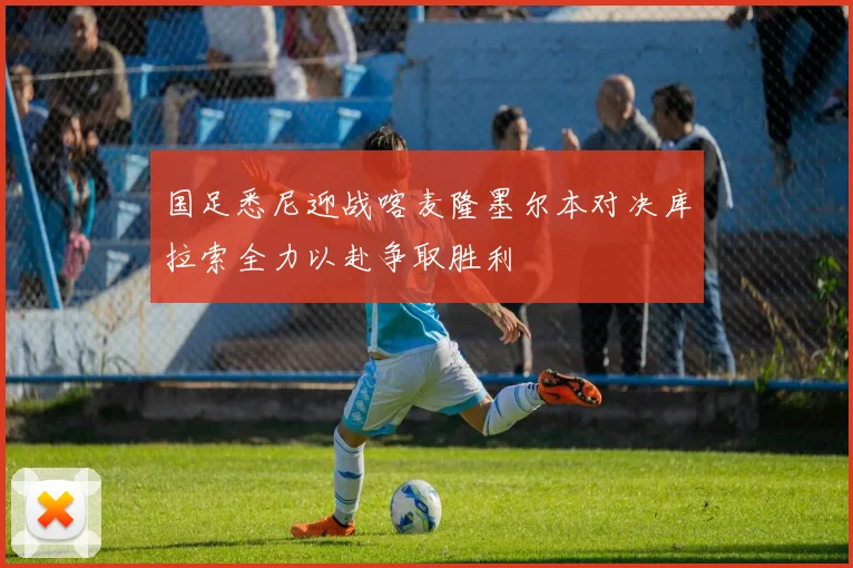 国足悉尼迎战喀麦隆墨尔本对决库拉索全力以赴争取胜利