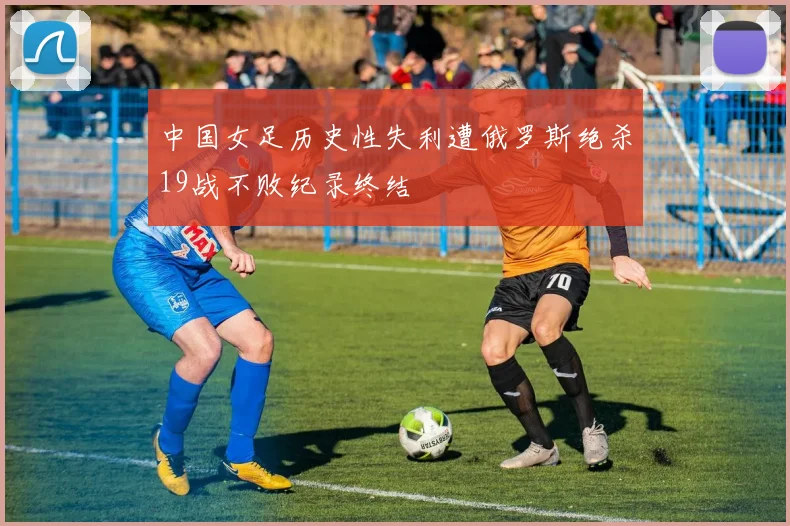 中国女足历史性失利遭俄罗斯绝杀19战不败纪录终结