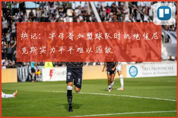 热记：字母哥加盟球队时机绝佳尼克斯实力平平难以匹敌