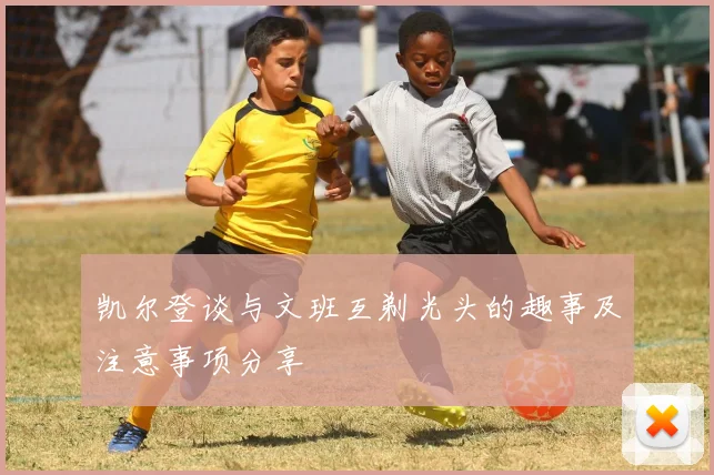 凯尔登谈与文班互剃光头的趣事及注意事项分享