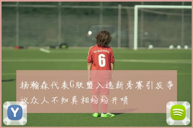 杨瀚森代表G联盟入选新秀赛引发争议众人不知真相纷纷开喷